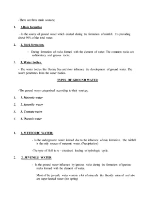-There are three main sources;
1. 1.Rain formation
– Is the source of ground water which existed during the formation of rainfall. It’s providing
about 90% of the total water.
2. 2. Rock formation.
– During formation of rocks formed with the element of water. The common rocks are
sedimentary and igneous rocks.
3. 3. Water bodies.
- The water bodies like Ocean, Sea and river influence the development of ground water. The
water penetrates from the water bodies.
TYPES OF GROUND WATER
-The ground water categorized according to their sources;
1. 1. Meteoric water
2. 2. Juvenile water
3. 3. Connate water
4. 4. Oceanic water
1. 1. METEORIC WATER:
- Is the underground water formed due to the influence of rain formation. The rainfall
is the only source of meteoric water. (Precipitation)
-The type of H2O is re – circulated leading to hydrologic cycle.
2. 2. JUVENILE WATER
- Is the ground water influence by igneous rocks during the formation of igneous
rocks formed with the element of water.
Most of the juvenile water contain a lot of minerals like fluoride mineral and also
are super heated water (hot spring)
 