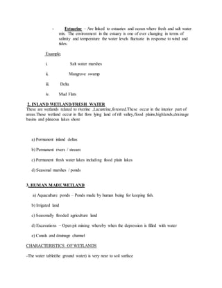 - Estuarine – Are linked to estuaries and ocean where fresh and salt water
mix. The environment in the estuary is one of ever changing in terms of
salinity and temperature the water levels fluctuate in response to wind and
tides.
Example;
i. Salt water marshes
ii. Mangrove swamp
iii. Delta
iv. Mud Flats
2. INLAND WETLAND/FRESH WATER
These are wetlands related to riverine ,Lacustrine,forested.These occur in the interior part of
areas.These wetland occur in flat flow lying land of rift valley,flood plains,highlands,drainage
basins and plateous lakes shore
a) Permanent inland deltas
b) Permanent rivers / stream
c) Permanent fresh water lakes including flood plain lakes
d) Seasonal marshes / ponds
3. HUMAN MADE WETLAND
a) Aquaculture ponds – Ponds made by human being for keeping fish.
b) Irrigated land
c) Seasonally flooded agriculture land
d) Excavations – Open pit mining whereby when the depression is filled with water
e) Canals and drainage channel
CHARACTERISTICS OF WETLANDS
-The water table(the ground water) is very near to soil surface
 