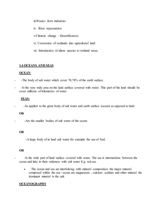 iii.Wastes from industries
iv. River rejuvenation
v.Climatic change – Desertification
vi. Conversion of wetlands into agricultural land
vii. Introduction of aliens species to wetland areas.
1.4 OCEANS AND SEAS
OCEAN:
- -The body of salt water which cover 70.78% of the earth surface.
- -Is the very wide area on the land surface covered with water. This part of the land should be
cover millions of kilometres of water.
SEAS:
- -As applied to the great body of salt water and earth surface (ocean) as opposed to land
OR
- -Are the smaller bodies of salt water of the ocean
OR
-A large body of in land salt water for example the sea of Aral.
OR
- -Is the wide part of land surface covered with water. The sea is intermediate between the
ocean and lake in their wideness with salt water E.g. red sea.
 The ocean and sea are interlinking with mineral composition the major mineral
composed within the sea / ocean are magnesium , calcium ,sodium and other mineral the
dominant mineral is the salt.
OCEANOGRAPHY
 