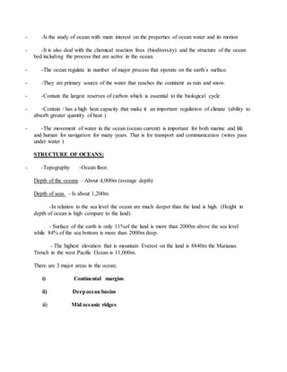 - -Is the study of ocean with main interest on the properties of ocean water and its motion
- -It is also deal with the chemical reaction lives (biodiversity) and the structure of the ocean
bed including the process that are active in the ocean.
- -The ocean regulate in number of major process that operate on the earth`s surface.
- -They are primary source of the water that reaches the continent as rain and snow.
- -Contain the largest reserves of carbon which is essential to the biological cycle
- -Contain / has a high heat capacity that make it an important regulation of climate (ability to
absorb greater quantity of heat )
- -The movement of water in the ocean (ocean current) is important for both marine and life
and human for navigation for many years. That is for transport and communication (wires pass
under water )
STRUCTURE OF OCEANS:
- -Topography -Ocean floor.
Depth of the oceans – About 4,000m (average depth)
Depth of seas - Is about 1,200m
-In relation to the sea level the ocean are much deeper than the land is high. (Height in
depth of ocean is high compare to the land)
- Surface of the earth is only 11%of the land is more than 2000m above the sea level
while 84% of the sea bottom is more than 2000m deep.
- The highest elevation that is mountain Everest on the land is 8840m the Marianas
Trench in the west Pacific Ocean is 11,000m.
There are 3 major areas in the ocean;
i) Continental margins
ii) Deepocean basins
iii) Mid oceanic ridges
 
