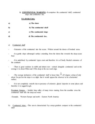 i) CONTINENTAL MARGINS - It comprises the continental shelf, continental
slope and continental rise.
It is divided into;
a) a) The shore
b) b) The continental shelf
c) c) The continental slope
d) d) The continental rise.
a) Continental shelf
- -Extension of the continental into the ocean. / Widest around the shores of lowland areas.
- -Is a gentle slope submerged surface extending from the shores line towards the deep ocean
base
- -It is underlined by continental types crust and therefore it is a Clearly flooded extension of
the continent
- -There is great variation in width and almost non – existed alongside continental and on the
average it is about 80km and 130m deep at the sea ward edge.
- -The average inclination of the continental shelf is lesser than of1 degree a drop of only
about 2m per km the slope is so slight that it would appear the observer to be a horizontal
surface.
- -It is not completely smooth due to presence of extensive glacial deposits in some places and
therefore it is rugged/rough.
Prominate features - Include long valley of many rivers running from the coastline cross the
continental shelf into the deep sea water
-Example; Western Europe and north – Eastern North America
b) Continental slope - This area is characterized by a steep gradient compare to the continental
shelf
 