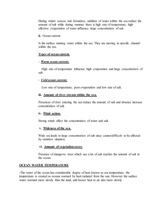 During winter season, rain formation, addition of water within the sea reduce the
amount of salt while during summer there is high rate of temperature, high
effective evaporation of water influence large concentration of salt.
ii. Ocean current:
Is the surface running water within the sea. They are moving in specific channel
within the sea.
Types of ocean current.
- Warm ocean current.
High rate of temperature influence high evaporation and large concentration of
salt.
- Cold ocean current.
Low rate of temperature, poor evaporation and low rate of salt.
iii. Amount of river stream within the sea.
Presences of river entering the sea reduce the amount of salt and absence increase
concentration of salt.
iv. Wind action.
Strong winds affect the concentration of water and salt.
v. Wideness of the sea.
Wide sea leads to large concentration of salt since cannot/difficult to be affected
by variation situation.
vi. Amount of vegetation cover.
Presence of mangrove trees which use a lot of salt reaches the amount of salt in
the ocean.
OCEAN WATER TEMPERATURE
-The water of the ocean has considerable degree of heat known as sea temperature; the
temperature is created as oceans warmed by heat radiated from the sun. However the surface
water warmed more slowly than the land, and looses heat to air also more slowly.
 