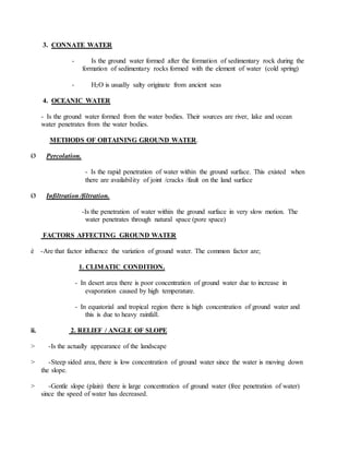 3. CONNATE WATER
- Is the ground water formed after the formation of sedimentary rock during the
formation of sedimentary rocks formed with the element of water (cold spring)
- H2O is usually salty originate from ancient seas
4. OCEANIC WATER
- Is the ground water formed from the water bodies. Their sources are river, lake and ocean
water penetrates from the water bodies.
METHODS OF OBTAINING GROUND WATER.
Ø Percolation.
- Is the rapid penetration of water within the ground surface. This existed when
there are availability of joint /cracks /fault on the land surface
Ø Infiltration /filtration.
-Is the penetration of water within the ground surface in very slow motion. The
water penetrates through natural space (pore space)
FACTORS AFFECTING GROUND WATER
è -Are that factor influence the variation of ground water. The common factor are;
1. CLIMATIC CONDITION.
- In desert area there is poor concentration of ground water due to increase in
evaporation caused by high temperature.
- In equatorial and tropical region there is high concentration of ground water and
this is due to heavy rainfall.
ii. 2. RELIEF / ANGLE OF SLOPE
> -Is the actually appearance of the landscape
> -Steep sided area, there is low concentration of ground water since the water is moving down
the slope.
> -Gentle slope (plain) there is large concentration of ground water (free penetration of water)
since the speed of water has decreased.
 