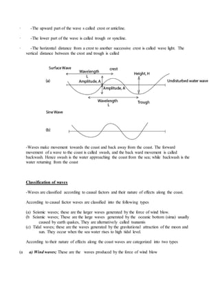 · -The upward part of the wave s called crest or anticline.
· -The lower part of the wave is called trough or syncline.
· -The horizontal distance from a crest to another successive crest is called wave light. The
vertical distance between the crest and trough is called
-Waves make movement towards the coast and back away from the coast. The forward
movement of a wave to the coast is called swash, and the back ward movement is called
backwash. Hence swash is the water approaching the coast from the sea; while backwash is the
water returning from the coast
Classification of waves
-Waves are classified according to causal factors and their nature of effects along the coast.
According to causal factor waves are classified into the following types
(a) Seismic waves; these are the larger waves generated by the force of wind blow.
(b Seismic waves; These are the large waves generated by the oceanic bottom (sima) usually
caused by earth quakes, They are alternatively called tsunamis
(c) Tidal waves; these are the waves generated by the gravitational attraction of the moon and
sun. They occur when the sea water rises to high tidal level.
According to their nature of effects along the coast waves are categorized into two types
(a a) Wind waves; These are the waves produced by the force of wind blow
 