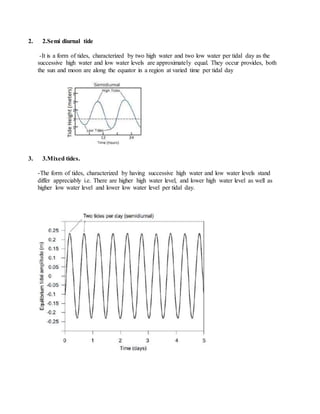 2. 2.Semi diurnal tide
-It is a form of tides, characterized by two high water and two low water per tidal day as the
successive high water and low water levels are approximately equal. They occur provides, both
the sun and moon are along the equator in a region at varied time per tidal day
3. 3.Mixed tides.
-The form of tides, characterized by having successive high water and low water levels stand
differ appreciably i.e. There are higher high water level, and lower high water level as well as
higher low water level and lower low water level per tidal day.
 