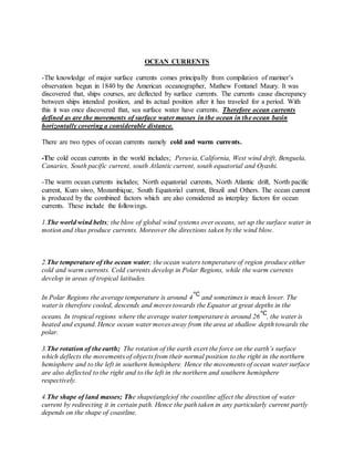 OCEAN CURRENTS
-The knowledge of major surface currents comes principally from compilation of mariner’s
observation begun in 1840 by the American oceanographer, Mathew Fontanel Maury. It was
discovered that, ships courses, are deflected by surface currents. The currents cause discrepancy
between ships intended position, and its actual position after it has traveled for a period. With
this it was once discovered that, sea surface water have currents. Therefore ocean currents
defined as are the movements of surface water masses in the ocean in the ocean basin
horizontally covering a considerable distance.
There are two types of ocean currents namely cold and warm currents.
-The cold ocean currents in the world includes; Peruvia, California, West wind drift, Benguela,
Canaries, South pacific current, south Atlantic current, south equatorial and Oyashi.
-The warm ocean currents includes; North equatorial currents, North Atlantic drift, North pacific
current, Kuro siwo, Mozambique, South Equatorial current, Brazil and Others. The ocean current
is produced by the combined factors which are also considered as interplay factors for ocean
currents. These include the followings.
1.The world wind belts; the blow of global wind systems over oceans, set up the surface water in
motion and thus produce currents. Moreover the directions taken by the wind blow.
2.The temperature of the ocean water; the ocean waters temperature of region produce either
cold and warm currents. Cold currents develop in Polar Regions, while the warm currents
develop in areas of tropical latitudes.
In Polar Regions the average temperature is around 4 and sometimes is much lower. The
water is therefore cooled, descends and moves towards the Equator at great depths in the
oceans. In tropical regions where the average water temperature is around 26 , the water is
heated and expand. Hence ocean water moves away from the area at shallow depth towards the
polar.
3.The rotation of the earth; The rotation of the earth exert the force on the earth’s surface
which deflects the movements of objects from their normal position to the right in the northern
hemisphere and to the left in southern hemisphere. Hence the movements of ocean water surface
are also deflected to the right and to the left in the northern and southern hemisphere
respectively.
4.The shape of land masses; The shape(angle)of the coastline affect the direction of water
current by redirecting it in certain path. Hence the path taken in any particularly current partly
depends on the shape of coastline.
 