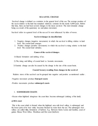 SEA LEVEL CHANGE
Sea level change is defined as a variation in the general level of the sea. The average position of
the sea in relation to the land has remained relatively constant for the nearly 6,000 years. Before
that time, there are had been several changes in the mean sea level. The most dramatic change
being as a result of the quaternary ice and plates movement.
Sea level refers to a general level of the sea as if it were influenced by tides of waves.
Sea level changes in classified into
1. Negative changes (negative movements) in which the sea level is falling relative to land
level. The coastal land emerges.
2. Positive changes (positive movements) in which the sea level is rising relative to the land
level. The coastal land subsides.
Causes of the sea level changes.
1) Glacial formation and melting of ice.
2) The rising and falling of coastal land i.e. Isostatic movements.
3) Eustatic change can also be caused by the change in the size of the ocean basin.
Coastal Scenery resulting from changes in the sea level
Relative move of the sea level can be grouped into negative and positive as mentioned earlier .
-Negative movement produce Emerged coasts
-Positive movements produce submerged coasts
1. SUBMERGED COASTS
-Occurs when highland along/near the coast lines become submerged (sinking of the land).
a) RIA coast
This is the coast which is formed when the highland area with level valleys is submerged and
the lower parts of its river valley becomes flooded by water from the sea. The submerged river
valleys are called rias, formations of harbors. E.g. Between Sierra Leone and Gambia, coast of
guinea Bissau West Africa. Mombasa and Dar coast (harbors)
 