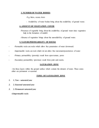 3. NUMBER OF WATER BODIES
-E.g. lakes, ocean, rivers
- Availability of water bodies bring about the availability of ground water.
4. AMOUNT OF VEGETATION COVER
-Presences of vegetable bring about the availability of ground water since vegetation
help in the formation of rainfall.
-Absence of vegetation brings about the unavailability of ground water.
5. NATURE/PERMEABILITY OF ROCKS
- -Permeable rocks are rocks which allow free penetration of water downward.
- -Impermeable rocks are rock which do not allow free movement/penetration of water
- -Primary permeability (porosity) result from open texture, pores
- -Secondary permeability (previous) result from joint and cracks.
SATURATION ZONE
-Are those layers within the ground surface which contain the element of water. These zones
either are permanent or seasonal.
TYPES OF SATURATION ZONE
1. 1. Non – saturated zone
2. 2. Seasonal saturated zone
3. 3. Permanent saturated zone
4.Impermeable rocks
 