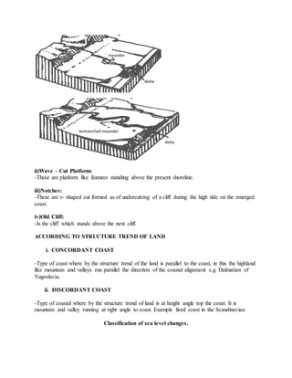 ii)Wave – Cut Platform:
-These are platform like features standing above the present shoreline.
iii)Notches:
-These are v- shaped cut formed as of undercutting of a cliff during the high tide on the emerged
coast.
iv)Old Cliff:
-Is the cliff which stands above the next cliff.
ACCORDING TO STRUCTURE TREND OF LAND
i. CONCORDANT COAST
-Type of coast where by the structure trend of the land is parallel to the coast, in this the highland
like mountain and valleys run parallel the direction of the coastal alignment e.g. Dalmatian of
Yugoslavia.
ii. DISCORDANT COAST
-Type of coastal where by the structure trend of land is at height angle top the coast. It is
mountain and valley running at right angle to coast. Example fiord coast in the Scandinavian
Classification of sea level changes.
 
