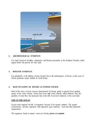 2. ARCHEOLOGICAL EVIDENCE
It is much based on Neolithic settlements and Roman pavements in the Southern Sweden, which
appear below the present low tide mark.
3. ROTANIC EVIDENCE
It is principally to the finding of peat, formed due to the submergence of forests on the coast of
Wirral peninsula nearly Harleth in North Wales.
4. REJUVENATION OF RIVERS AT LOWER COURSE
Most of the rivers at lower courses characterized by having gentle or general level gradient
giving to low water velocity. Some rivers have high water velocity which indicates that, the
gradient of water flow has increased due to the fall of sea level relatively to the coast land.
LIFE IN THE OCEAN
Ocean water supports the life of organisms because of its aquatic eminent. The aquatic
environments provide organisms with important gases nutrients, food and other important
requirements
The organisms found in marine water are of both, plants and animals
 