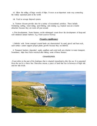 vii. Allow the sailing of large vessels of ships. It saves as an important route way connecting
the widely separated parts in the world.
viii. Used as sewage disposal system.
ix. Tourism Oceans provide sites for a variety of recreational activities. These include.
Swimming surfing, water skiing, sport fishing, and cruising e.g. tropical seas are a tourist
attraction because they are warm all year around.
x. Port development. Some features on the submerged coasts favor the development of deep and
well sheltered natural harbors. E.g. Fiord coast in Norway
(Negative significance)
i. Infertile soils. Some emerged coastal lands are characterized by sand, gravel and bare rock,
such surface cannot support proper plants growth because they are infertile.
ii. Transport barriers; deposited sands, sandbars and coral reefs are a barrier to water transport,
Sometimes, ships have been wrecked after hitting some of those features.
COASTLINES
-Coast refers to the part of the landmass that is situated immediately after the sea. It is separated
from the sea by a shore line. Shoreline means, a piece of land that lies in between of high tide
and low tide levels.
 