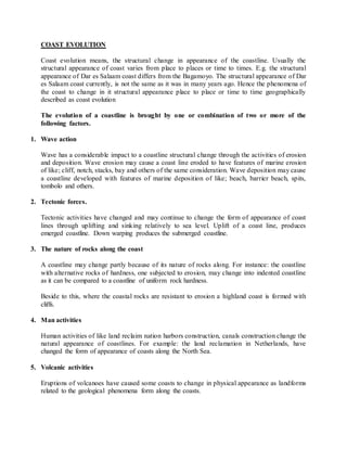 COAST EVOLUTION
Coast evolution means, the structural change in appearance of the coastline. Usually the
structural appearance of coast varies from place to places or time to times. E.g. the structural
appearance of Dar es Salaam coast differs from the Bagamoyo. The structural appearance of Dar
es Salaam coast currently, is not the same as it was in many years ago. Hence the phenomena of
the coast to change in it structural appearance place to place or time to time geographically
described as coast evolution
The evolution of a coastline is brought by one or combination of two or more of the
following factors.
1. Wave action
Wave has a considerable impact to a coastline structural change through the activities of erosion
and deposition. Wave erosion may cause a coast line eroded to have features of marine erosion
of like; cliff, notch, stacks, bay and others of the same consideration. Wave deposition may cause
a coastline developed with features of marine deposition of like; beach, barrier beach, spits,
tombolo and others.
2. Tectonic forces.
Tectonic activities have changed and may continue to change the form of appearance of coast
lines through uplifting and sinking relatively to sea level. Uplift of a coast line, produces
emerged coastline. Down warping produces the submerged coastline.
3. The nature of rocks along the coast
A coastline may change partly because of its nature of rocks along. For instance: the coastline
with alternative rocks of hardness, one subjected to erosion, may change into indented coastline
as it can be compared to a coastline of uniform rock hardness.
Beside to this, where the coastal rocks are resistant to erosion a highland coast is formed with
cliffs.
4. Man activities
Human activities of like land reclaim nation harbors construction, canals construction change the
natural appearance of coastlines. For example: the land reclamation in Netherlands, have
changed the form of appearance of coasts along the North Sea.
5. Volcanic activities
Eruptions of volcanoes have caused some coasts to change in physical appearance as landforms
related to the geological phenomena form along the coasts.
 
