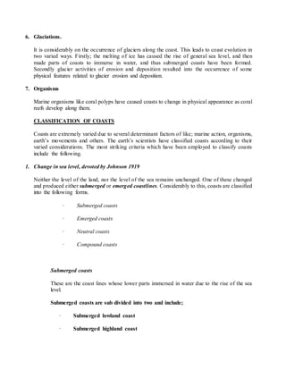 6. Glaciations.
It is considerably on the occurrence of glaciers along the coast. This leads to coast evolution in
two varied ways. Firstly; the melting of ice has caused the rise of general sea level, and then
made parts of coasts to immerse in water, and thus submerged coasts have been formed.
Secondly glacier activities of erosion and deposition resulted into the occurrence of some
physical features related to glacier erosion and deposition.
7. Organisms
Marine organisms like coral polyps have caused coasts to change in physical appearance as coral
reefs develop along them.
CLASSIFICATION OF COASTS
Coasts are extremely varied due to several determinant factors of like; marine action, organisms,
earth’s movements and others. The earth’s scientists have classified coasts according to their
varied considerations. The most striking criteria which have been employed to classify coasts
include the following.
1. Change in sea level, devoted by Johnson 1919
Neither the level of the land, nor the level of the sea remains unchanged. One of these changed
and produced either submerged or emerged coastlines. Considerably to this, coasts are classified
into the following forms.
· Submerged coasts
· Emerged coasts
· Neutral coasts
· Compound coasts
Submerged coasts
These are the coast lines whose lower parts immersed in water due to the rise of the sea
level.
Submerged coasts are sub divided into two and include;
· Submerged lowland coast
· Submerged highland coast
 