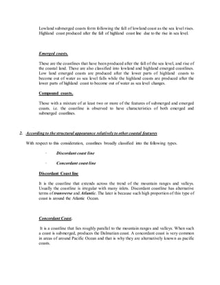 Lowland submerged coasts form following the fall of lowland coast as the sea level rises.
Highland coast produced after the fall of highland coast line due to the rise in sea level.
Emerged coasts.
These are the coastlines that have been produced after the fall of the sea level, and rise of
the coastal land. These are also classified into lowland and highland emerged coastlines.
Low land emerged coasts are produced after the lower parts of highland coasts to
become out of water as sea level falls while the highland coasts are produced after the
lower parts of highland coast to become out of water as sea level changes.
Compound coasts.
Those with a mixture of at least two or more of the features of submerged and emerged
coasts. i.e. the coastline is observed to have characteristics of both emerged and
submerged coastlines.
2. According to the structural appearance relatively to other coastal features
With respect to this consideration, coastlines broadly classified into the following types.
· Discordant coast line
· Concordant coast line
Discordant Coast line
It is the coastline that extends across the trend of the mountain ranges and valleys.
Usually the coastline is irregular with many inlets. Discordant coastline has alternative
terms of transverse and Atlantic. The later is because such high proportion of this type of
coast is around the Atlantic Ocean.
Concordant Coast.
It is a coastline that lies roughly parallel to the mountain ranges and valleys. When such
a coast is submerged, produces the Dalmatian coast. A concordant coast is very common
in areas of around Pacific Ocean and that is why they are alternatively known as pacific
coasts.
 
