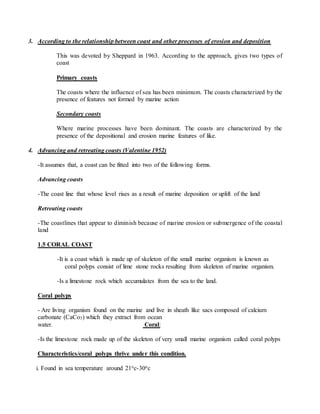3. According to the relationship between coast and other processes of erosion and deposition
This was devoted by Sheppard in 1963. According to the approach, gives two types of
coast
Primary coasts
The coasts where the influence of sea has been minimum. The coasts characterized by the
presence of features not formed by marine action
Secondary coasts
Where marine processes have been dominant. The coasts are characterized by the
presence of the depositional and erosion marine features of like.
4. Advancing and retreating coasts (Valentine 1952)
-It assumes that, a coast can be fitted into two of the following forms.
Advancing coasts
-The coast line that whose level rises as a result of marine deposition or uplift of the land
Retreating coasts
-The coastlines that appear to diminish because of marine erosion or submergence of the coastal
land
1.5 CORAL COAST
-It is a coast which is made up of skeleton of the small marine organism is known as
coral polyps consist of lime stone rocks resulting from skeleton of marine organism.
-Is a limestone rock which accumulates from the sea to the land.
Coral polyps
- Are living organism found on the marine and live in sheath like sacs composed of calcium
carbonate (CaCo3) which they extract from ocean
water. Coral:
-Is the limestone rock made up of the skeleton of very small marine organism called coral polyps
Characteristics/coral polyps thrive under this condition.
i. Found in sea temperature around 21oc-30oc
 