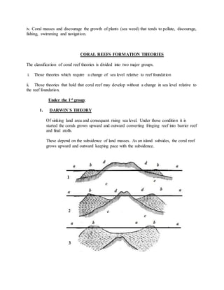 iv. Coral masses and discourage the growth of plants (sea weed) that tends to pollute, discourage,
fishing, swimming and navigation.
CORAL REEFS FORMATION THEORIES
The classification of coral reef theories is divided into two major groups.
i. Those theories which require a change of sea level relative to reef foundation
ii. Those theories that hold that coral reef may develop without a change in sea level relative to
the reef foundation.
Under the 1st group;
1. DARWIN`S THEORY
Of sinking land area and consequent rising sea level. Under those condition it is
started the corals grown upward and outward converting fringing reef into barrier reef
and final atolls.
These depend on the subsidence of land masses. As an island subsides, the coral reef
grows upward and outward keeping pace with the subsidence.
 