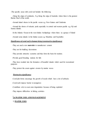 -The specific areas with coral reef include the following
-Along the edges of continents, E.g Along the edge of Australia where there is the greatest
Barrier Reef of the world.
-Around island shores in the pacific ocean e.g. New Guinea and Caledonia
-Around the shores of volcanic peak especially in central and western pacific e.g. Fiji and
Samoa islands.
-In the Atlantic Ocean in the west Indian Archipelago where there ia a group o f Island
-Around some islands in the Indian ocean e.g. Mauritius and Seychelles
Significance of coral reef to human being (constructive significance)
-They are used a raw materials to manufacture cement
-They are for building decorations
-They provide attractive sceneries and thus form the basis for tourism.
-Provide good breading stations for fish
-They have resulted into the formation of beautiful islands which used for recreational
purposes
-They protect the coasts against erosion by marine waves
Destructive significance
-Coral plat forms encourage the growth of weeds which have a lot of setbacks
-Coral reefs impose barrier to navigation
-Contribute a lot to coast zone degradation because of being exploited
-They impose difficulties in fishing activities
1.6 WATER USES AND MANAGEMENT
1) WATER USES
 