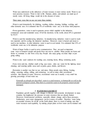 Water uses understood as the utilization of water resource to meet various needs. Water is our
most precious resource. Water is vital to life. Humans, plants, and animals are made up of
mostly water. All living things would die in the absence of water.
There many ways that we use our water these include:
-Water is used domestically for drinking, washing clothes, cleaning, bathing, cooking, and
other domestic uses. It is estimated that 8% of worldwide water use, is for house hold purposes.
-Power generation; water is used to generate power which supplied to the industries,
commercial areas and residential areas. Of all the electricity in the world, about 20% is generated
by H.E.P.
-Water is used the manufacturing industries. In manufacturing industries water is used to wash
raw materials and for cooling the industrial machines. Moreover, water is heated and steam is
used to run machines, in other industries water is used to cool metals. It is estimated that 22% of
worldwide water use, is for industries purpose
-Water of larger bodies is used to serve communication. They are used as important
route ways to transport people and goods from one area to another. Many people use boats and
ferries to commute to and from every day. People also enjoy going on cruise ships or just
going sailing.
-Water is also used outdoors for washing cars, watering lawns, filling swimming pools.
-Every town and city, whether small or big, uses water, cities use water for fire fighting street
cleaning, and watering public areas such as parks, grass, shrubs, and flowers.
-Recreation is another way that we use and enjoy, Many people enjoy fishing, boating,
sailing canoeing, sailing, rafting, and swimming, as well as many other recreational
activities that depend on water. However, recreational water use is usually a very small but
growing percentage of total water use.
Generally as already pre described water is a vital resource to human life as well as the
general ecological system. Thus there is a need for water to be properly conserved and
managed.
2. WATER MANAGEMENT
Population growth together with changes in lifestyle and economic development in many
countries has heightened the pressure on water resources that are already limited.
Moreover, Environmental problems, especially climate change, add to those pressures.
Furthermore, poor water management can be a source of conflict. Therefore, water being
an essential resource for all life on the Earth planet, there is a need of making sure that,
water resources used equitably, by making proper plans on how water can be retained and
 