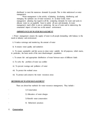 distributed to meet the numerous demands by people. This is what understood as water
management.
Water management is the activity of planting, developing, distributing and
managing the optimum use of water resources. In an ideal world, water
management planning has regard to all the competing demands for water and seeks to
allocate water on an equitable basis to satisfy all uses and demands, In water
management much effort is put on optimizing the use of water and in minimizing the
ornamental impact of water use on the natural environment.
IMPORTANCE OF WATER MANAGEMENT
i. Water management ensures the supply of water to all people demanding with balance to the
needs to industry and environment
ii. It makes restorage and monitoring the amount of water
iii. It ensures water quality and sanitation
iv. To ensure sustainable and fair access to clean water suitable for all purposes, which meets,
in particular, the basic needs of the most disadvantaged population
v. To ensure fair and appropriate distribution of water between users of different kinds
vi. To solve the problem of water use conflict
vii. To prevent wastage and pollution of water
viii. To protect the wetland areas
viii. To protect and conserve the water resources areas
METHODS OF WATER MANAGEMENT
There are about four methods for water resources management, They include:-
· 1) Conservation
· 2) Allocation of water charges
· 3) Retrofit water conservation
· 4) Behavioral practices
1. Conservation
 