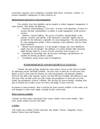 conservation measures such as replacing or repairing leaky facets. Awareness activities to
promote sustainable management of water resources etc.
Implementation approach to water management
Five activities have been identified and are required to achieve integrated management of
water resource. They include the following.
1. Awareness and participation. Users must be aware of the importance of water as a
resource and their responsibilities in relation to sound management of this precious
resource.
2. Institution capacity building. The success of activities depends largely on the
capacity, resources and expertise of the instructions concerned. Support must be
provided for the institutions responsible for water management. The main institutions
for water management include. Urban or municipal water authorities and river basin
project institution
3. Demand based management, It is not enough to manage only water distribution;
supply must also be managed. The challenge is to reduce demand while increasing
output through initiatives as reuse of water, protecting water resources etc.
4. Expanding the knowledge base, the necessary knowledge and information are
essential for drawing up effective policies.
5. Coordination among donors must be strengthened
WATER RESOURCES AND MANAGEMENT IN TANZANIA.
Tanzania has great growing demand for water sources. Access to safe water is essential
for addressing poverty and health problems. The poor, most of whom live in rural areas, have
limited access to clean water for domestic use and crop production and adequate sanitation.
Moreover One third of the Tanzania receives less than 800 mm of rainfall and embraced to semi
arid areas. Only one third of the rest of the country has precipitation of above the rest of the
country has precipitation of above 1,000mm. Also the long dry season normally extending from
June to October, has an effect on low river flows and drying of water reservoirs.
In response to such prevalence, there is need for the water resource available in the country to be
well managed to assure water supply to people for their varied needs.
Water resources available
-Tanzania has both surface and ground water sources. Surface water sources include; lakes
rivers, ponds wetland reservoirs and others
1. Lakes;
-The country has a number of fresh water lake, they include; Victoria, Tanganyika, Nyasa,
Rukwa, Natron, Eyasi and Manyara.
 