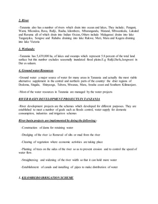 2. River
-Tanzania also has a number of rivers which drain into ocean and lakes, They include; Pangani,
Wami, Mkondoa, Ruvu, Rufiji, Ruaha, kilombero, Mbarangandu, Matand, Mbwamkulu, Lukuled
and Ruvuma all of which drain into Indian Ocean, Others include Malagarasi drains into lake
Tanganyika, Songwe and Ruhuhu draining into lake Rukwa; Meri, Maru and Kagera draining
into lake Victoria
3. Wetlands:
-Tanzania has 5,439,000 ha, of lakes and swamps which represent 5.8 percent of the total land
surface but this number excludes seasonally inundated flood plains.E.g Rufiji,Ihefu,Jangwani in
Dar es salaam.
4. Ground water Resources
-Ground water a major source of water for many areas in Tanzania and actually the most viable
alternative supplement in the central and northern parts of the country/ the drier regions of
Dodoma, Singida, Shinyanga, Tabora, Mwanza, Mara, Arusha coast and Southern Kilimanjaro.
-Most of the water resources in Tanzania are managed by the water projects
RIVER BASIN DEVELOPMENT PROJECTS IN TANZANIA
-River development projects are the schemes which developed for different purposes. They are
established to meet a number of goals such as floods control, water supply for domestic
consumption, industries and irrigation schemes
River basin projects are implemented by doing the following:-
-Construction of dams for retaining water
-Dredging of the river i.e Removal of silts or mud from the river
-Clearing of vegetation where economic activities are taking place
-Planting of trees on the sides of the river so as to prevent erosion and to control the speed of
water flow.
-Straightening and widening of the river width so that it can hold more water
-Establishment of canals and installing of pipes to make distribution of water
1. KILOMBERO IRRIGATION SCHEME
 