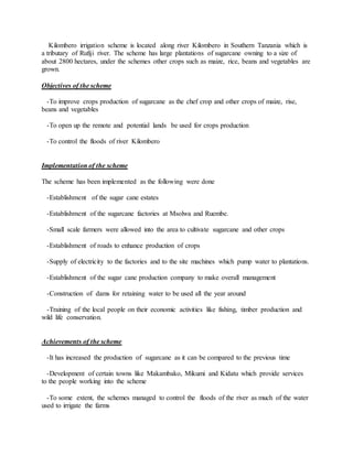 Kilombero irrigation scheme is located along river Kilombero in Southern Tanzania which is
a tributary of Rufiji river. The scheme has large plantations of sugarcane owning to a size of
about 2800 hectares, under the schemes other crops such as maize, rice, beans and vegetables are
grown.
Objectives of the scheme
-To improve crops production of sugarcane as the chef crop and other crops of maize, rise,
beans and vegetables
-To open up the remote and potential lands be used for crops production
-To control the floods of river Kilombero
Implementation of the scheme
The scheme has been implemented as the following were done
-Establishment of the sugar cane estates
-Establishment of the sugarcane factories at Msolwa and Ruembe.
-Small scale farmers were allowed into the area to cultivate sugarcane and other crops
-Establishment of roads to enhance production of crops
-Supply of electricity to the factories and to the site machines which pump water to plantations.
-Establishment of the sugar cane production company to make overall management
-Construction of dams for retaining water to be used all the year around
-Training of the local people on their economic activities like fishing, timber production and
wild life conservation.
Achievements of the scheme
-It has increased the production of sugarcane as it can be compared to the previous time
-Development of certain towns like Makambako, Mikumi and Kidatu which provide services
to the people working into the scheme
-To some extent, the schemes managed to control the floods of the river as much of the water
used to irrigate the farms
 