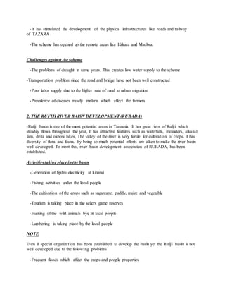 -It has stimulated the development of the physical infrastructures like roads and railway
of TAZARA
-The scheme has opened up the remote areas like Ifakara and Msolwa.
Challenges against the scheme
-The problems of drought in same years. This creates low water supply to the scheme
-Transportation problem since the road and bridge have not been well constructed
-Poor labor supply due to the higher rate of rural to urban migration
-Prevalence of diseases mostly malaria which affect the farmers
2. THE RUFIJI RIVER BAISN DEVELOPMENT (RUBADA)
-Rufiji basin is one of the most potential areas in Tanzania. It has great river of Rufiji which
steadily flows throughout the year, It has attractive features such as waterfalls, meanders, alluvial
fans, delta and oxbow lakes, The valley of the river is very fertile for cultivation of crops. It has
diversity of flora and fauna. By being so much potential efforts are taken to make the river basin
well developed. To meet this, river basin development association of RUBADA, has been
established.
Activities taking place in the basin
-Generation of hydro electricity at kihansi
-Fishing activities under the local people
-The cultivation of the crops such as sugarcane, paddy, maize and vegetable
-Tourism is taking place in the sellers game reserves
-Hunting of the wild animals bye ht local people
-Lumbering is taking place by the local people
NOTE
Even if special organization has been established to develop the basin yet the Rufiji basin is not
well developed due to the following problems
-Frequent floods which affect the crops and people properties
 