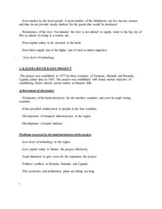 -Poor market by the local people. A good number of the inhabitants are low income earners
and thus do not provide steady markets for the goods that would be produced.
-Remoteness of the river. For instance the river is not utilized to supply water to the big city of
Dar es salaam by being in a remote site.
-Poor capital outlay to be invested to the basin
-Poor labor supply due to the higher rate of rural to urban migration
· -Low level of technology.
3. KAGERA RIVER BASIN PROJECT
-The project was established in 1977 by three countries of Tanzania, Burundi and Rwanda,
Uganda joined later in 1981. The project was established with found mental objective of
establishing Hydro electric power station at Rusumo falls.
Achievement of the project
-Production of the hydroelectricity for the member countries and even he neigh boring
countries.
-It has provided employment to people in the four countries.
-Development of transport infrastructures in the region.
-Development of tourist industry.
Problems incurred in the implementation of the project.
-Low level of technology in the region.
-Low capital outlay to finance the project effectively.
-Land alienation to give room for the expansion the project.
-Political conflicts in Rwanda, Burundi, and Uganda.
-The researches and preliminary plans are taking too long.
 