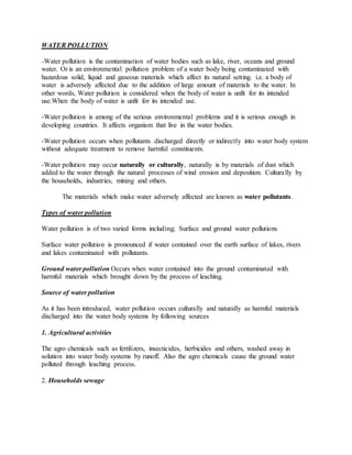 WATER POLLUTION
-Water pollution is the contamination of water bodies such as lake, river, oceans and ground
water. Or is an environmental pollution problem of a water body being contaminated with
hazardous solid, liquid and gaseous materials which affect its natural setting. i.e. a body of
water is adversely affected due to the addition of large amount of materials to the water. In
other words, Water pollution is considered when the body of water is unfit for its intended
use.When the body of water is unfit for its intended use.
-Water pollution is among of the serious environmental problems and it is serious enough in
developing countries. It affects organism that live in the water bodies.
-Water pollution occurs when pollutants discharged directly or indirectly into water body system
without adequate treatment to remove harmful constituents.
-Water pollution may occur naturally or culturally, naturally is by materials of dust which
added to the water through the natural processes of wind erosion and deposition. Culturally by
the households, industries, mining and others.
The materials which make water adversely affected are known as water pollutants.
Types of water pollution
Water pollution is of two varied forms including; Surface and ground water pollutions
Surface water pollution is pronounced if water contained over the earth surface of lakes, rivers
and lakes contaminated with pollutants.
Ground water pollution Occurs when water contained into the ground contaminated with
harmful materials which brought down by the process of leaching.
Source of water pollution
As it has been introduced, water pollution occurs culturally and naturally as harmful materials
discharged into the water body systems by following sources
1. Agricultural activities
The agro chemicals such as fertilizers, insecticides, herbicides and others, washed away in
solution into water body systems by runoff. Also the agro chemicals cause the ground water
polluted through leaching process.
2. Households sewage
 