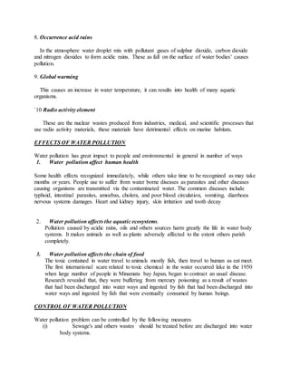 8. Occurrence acid rains
In the atmosphere water droplet mix with pollutant gases of sulphur dioxide, carbon dioxide
and nitrogen dioxides to form acidic rains. These as fall on the surface of water bodies’ causes
pollution.
9. Global warming
This causes an increase in water temperature, it can results into health of many aquatic
organisms.
`10 Radio activity element
These are the nuclear wastes produced from industries, medical, and scientific processes that
use radio activity materials, these materials have detrimental effects on marine habitats.
EFFECTS OF WATER POLLUTION
Water pollution has great impact to people and environmental in general in number of ways
1. Water pollution affect human health
Some health effects recognized immediately, while others take time to be recognized as may take
months or years. People use to suffer from water borne diseases as parasites and other diseases
causing organisms are transmitted via the contaminated water. The common diseases include
typhoid, intestinal parasites, amoebas, cholera, and poor blood circulation, vomiting, diarrhoea
nervous systems damages. Heart and kidney injury, skin irritation and tooth decay
2. Water pollution affects the aquatic ecosystems.
Pollution caused by acidic rains, oils and others sources harm greatly the life in water body
systems. It makes animals as well as plants adversely affected to the extent others parish
completely.
3. Water pollution affects the chain of food
The toxic contained in water travel to animals mostly fish, then travel to human as eat meet.
The first international scare related to toxic chemical in the water occurred lake in the 1950
when large number of people in Minamata bay Japan, began to contract an usual disease.
Research revealed that, they were buffering from mercury poisoning as a result of wastes
that had been discharged into water ways and ingested by fish that had been discharged into
water ways and ingested by fish that were eventually consumed by human beings.
CONTROL OF WATER POLLUTION
Water pollution problem can be controlled by the following measures
(i) Sewage's and others wastes should be treated before are discharged into water
body systems.
 