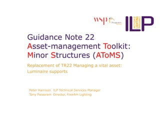 Guidance Note 22
Asset-management Toolkit:
Minor Structures (AToMS)
Replacement of TR22 Managing a vital asset:
Luminaire supports
Peter Harrison ILP Technical Services Manager
Tony Parasram Director, Free4m Lighting
 