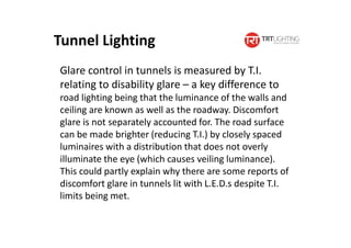 Glare control in tunnels is measured by T.I.
relating to disability glare – a key difference to
road lighting being that the luminance of the walls and
ceiling are known as well as the roadway. Discomfort
glare is not separately accounted for. The road surface
can be made brighter (reducing T.I.) by closely spaced
luminaires with a distribution that does not overly
illuminate the eye (which causes veiling luminance).
This could partly explain why there are some reports of
discomfort glare in tunnels lit with L.E.D.s despite T.I.
limits being met.
Tunnel Lighting
 