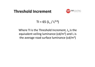 Threshold Increment
TI = 65 (Lv / L0.8)
Where TI is the Threshold Increment, Lv is the
equivalent veiling luminance (cd/m2) and L is
the average road surface luminance (cd/m2)
 