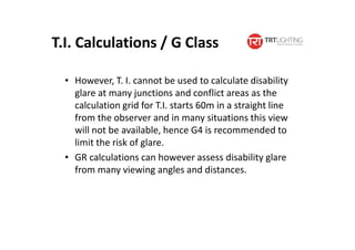 • However, T. I. cannot be used to calculate disability
glare at many junctions and conflict areas as the
calculation grid for T.I. starts 60m in a straight line
from the observer and in many situations this view
will not be available, hence G4 is recommended to
limit the risk of glare.
• GR calculations can however assess disability glare
from many viewing angles and distances.
T.I. Calculations / G Class
 