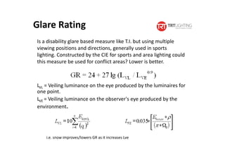 Glare Rating
LVL = Veiling luminance on the eye produced by the luminaires for
one point.
LVE = Veiling luminance on the observer's eye produced by the
environment.
Is a disability glare based measure like T.I. but using multiple
viewing positions and directions, generally used in sports
lighting. Constructed by the CIE for sports and area lighting could
this measure be used for conflict areas? Lower is better.
i.e. snow improves/lowers GR as it increases Lve
 