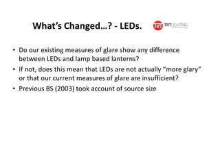 What’s Changed…? - LEDs.
• Do our existing measures of glare show any difference
between LEDs and lamp based lanterns?
• If not, does this mean that LEDs are not actually “more glary”
or that our current measures of glare are insufficient?
• Previous BS (2003) took account of source size
 