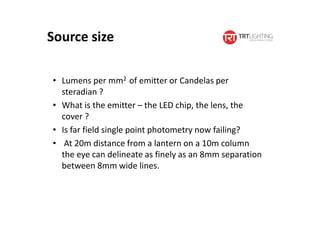 Source size
• Lumens per mm2 of emitter or Candelas per
steradian ?
• What is the emitter – the LED chip, the lens, the
cover ?
• Is far field single point photometry now failing?
• At 20m distance from a lantern on a 10m column
the eye can delineate as finely as an 8mm separation
between 8mm wide lines.
 