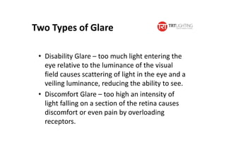 Two Types of Glare
• Disability Glare – too much light entering the
eye relative to the luminance of the visual
field causes scattering of light in the eye and a
veiling luminance, reducing the ability to see.
• Discomfort Glare – too high an intensity of
light falling on a section of the retina causes
discomfort or even pain by overloading
receptors.
 
