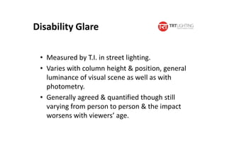 Disability Glare
• Measured by T.I. in street lighting.
• Varies with column height & position, general
luminance of visual scene as well as with
photometry.
• Generally agreed & quantified though still
varying from person to person & the impact
worsens with viewers’ age.
 