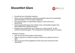 Discomfort Glare
• Caused by over stimulated receptors
• There is not an established, commonly accepted measure for quantifying
discomfort glare, it is to an extent subjective.
• The impact of glare as reported by subjects in tests varies very
significantly.
• Extreme discomfort glare also inhibits vision, overloaded receptors fail,
which differs from veiling luminance
• Designers may sometimes use G classes as a “work around” for the
control of discomfort glare. This is beyond the intended scope of G classes.
However, G classes:
• take no account of the power of the lantern.
• Take no account of a lantern’s location relative to an observers line of
sight.
• Take no account of the adaptation of the eye to the luminance of the
visual field.
 