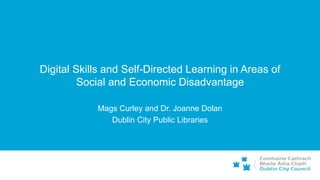 Digital Skills and Self-Directed Learning in Areas of
Social and Economic Disadvantage
Mags Curley and Dr. Joanne Dolan
Dublin City Public Libraries
 
