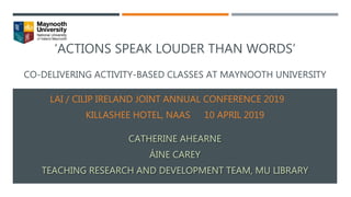 ‘ACTIONS SPEAK LOUDER THAN WORDS’
CO-DELIVERING ACTIVITY-BASED CLASSES AT MAYNOOTH UNIVERSITY
LAI / CILIP IRELAND JOINT ANNUAL CONFERENCE 2019
KILLASHEE HOTEL, NAAS 10 APRIL 2019
CATHERINE AHEARNE
ÁINE CAREY
TEACHING RESEARCH AND DEVELOPMENT TEAM, MU LIBRARY
 
