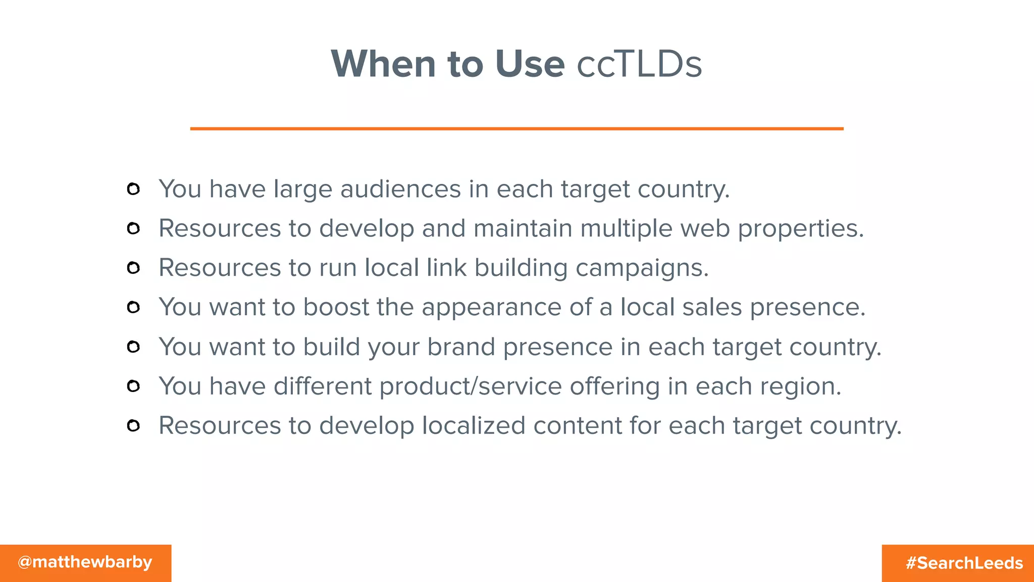 #SearchLeeds@matthewbarby
When to Use ccTLDs
You have large audiences in each target country.
Resources to develop and maintain multiple web properties.
Resources to run local link building campaigns.
You want to boost the appearance of a local sales presence.
You want to build your brand presence in each target country.
You have diﬀerent product/service oﬀering in each region.
Resources to develop localized content for each target country.
 