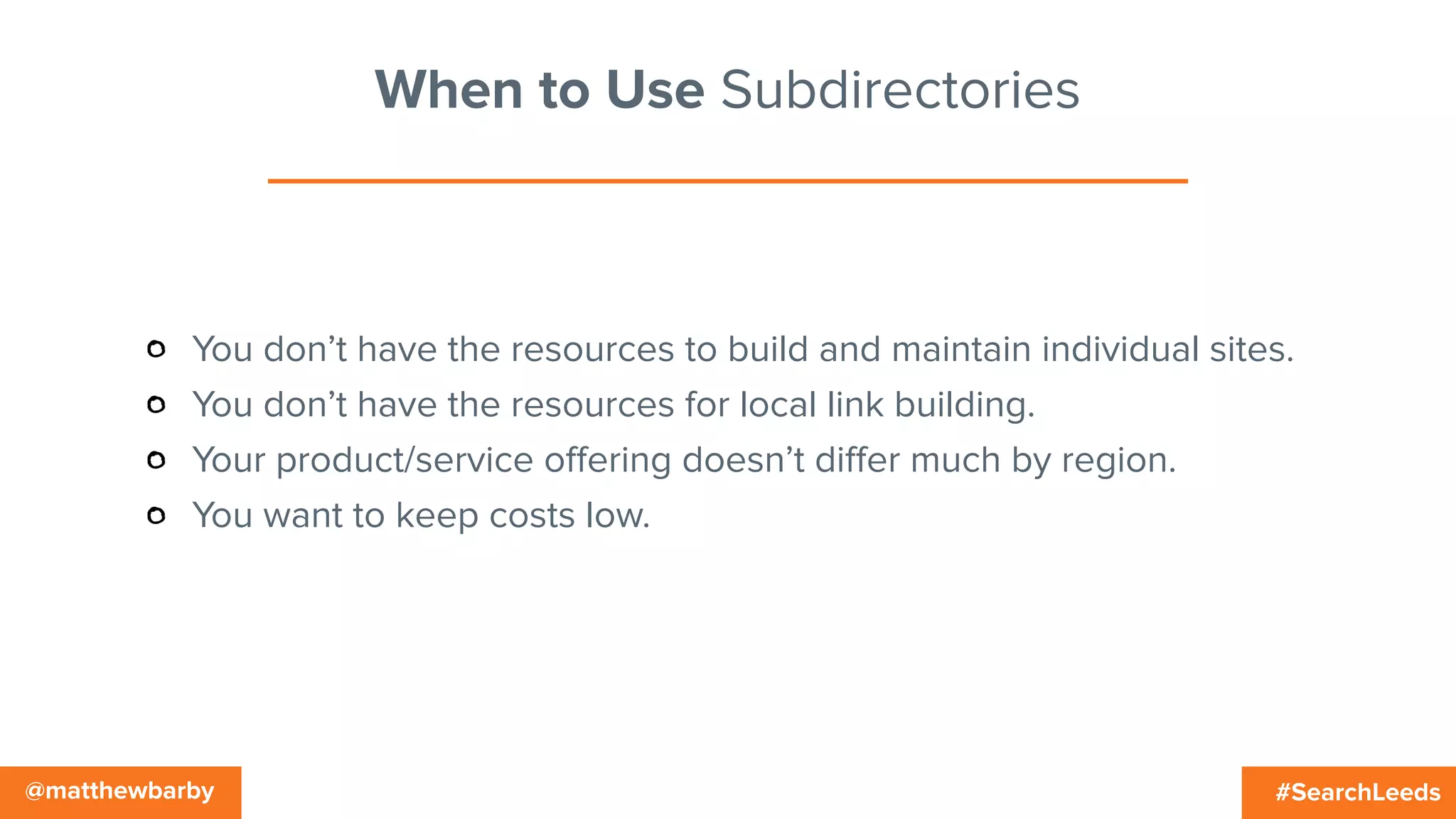 #SearchLeeds@matthewbarby
When to Use Subdirectories
You don’t have the resources to build and maintain individual sites.
You don’t have the resources for local link building.
Your product/service oﬀering doesn’t diﬀer much by region.
You want to keep costs low.
 