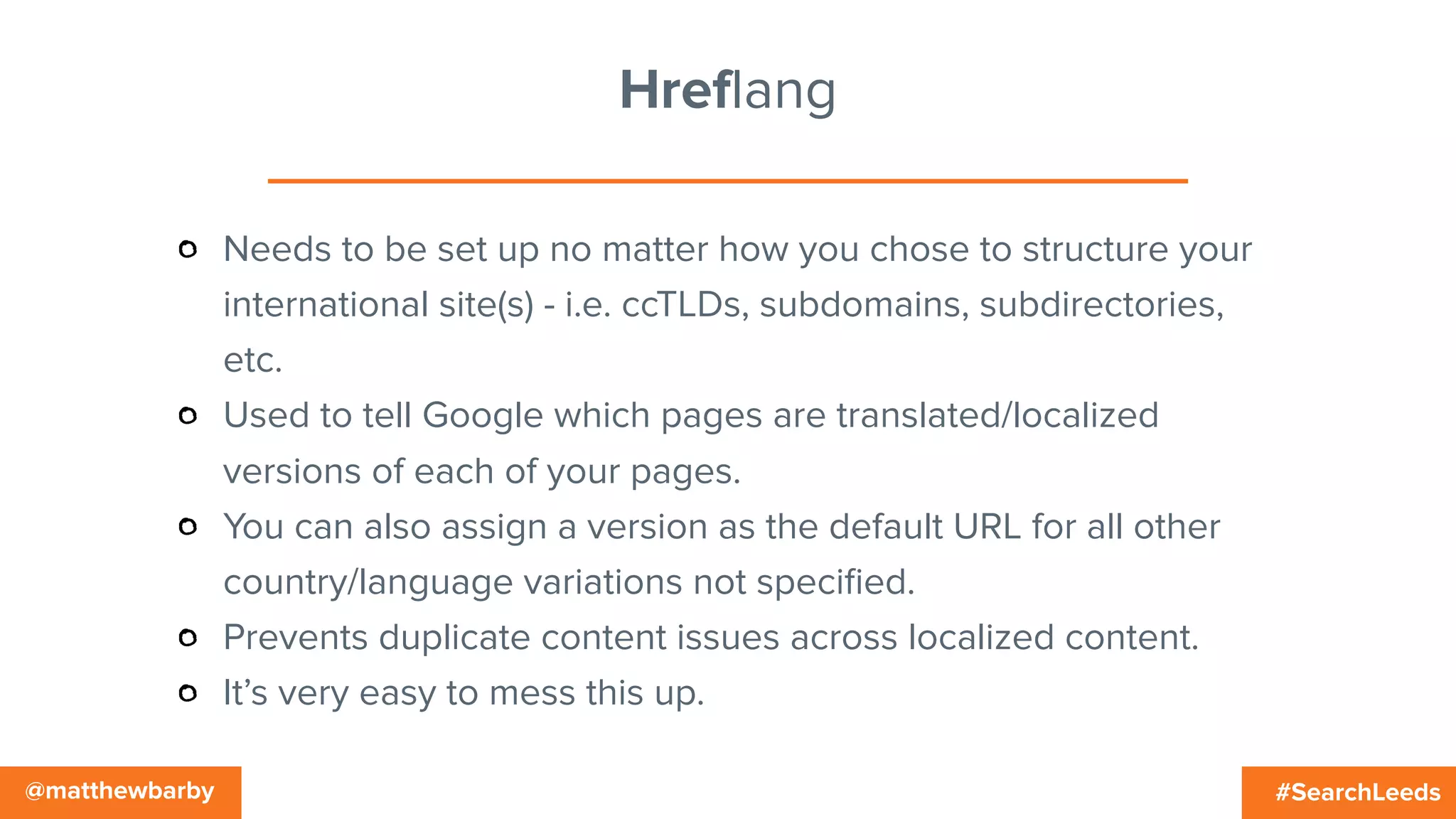 #SearchLeeds@matthewbarby
Hreflang
Needs to be set up no matter how you chose to structure your
international site(s) - i.e. ccTLDs, subdomains, subdirectories,
etc.
Used to tell Google which pages are translated/localized
versions of each of your pages.
You can also assign a version as the default URL for all other
country/language variations not speciﬁed.
Prevents duplicate content issues across localized content.
It’s very easy to mess this up.
 