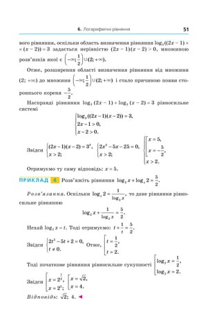 6. Логарифмічні рівняння 51
вого рівняння, оскільки область визначення рівняння log3 ((2x – 1) ×
× (x – 2)) = 3 задається нерівністю (2x – 1) (x – 2) > 0, множиною
роз­в’язків якої є  −



 +× ×Ÿ; ( ; ).
1
2
2
Отже, розширення області визначення рівняння від множини
(2; +×) до множини −



 +× ×Ÿ; ( ; )
1
2
2 і стало причиною появи сто-
роннього кореня −
5
2
.
Насправді рівняння log3 (2x – 1) + log3 (x – 2) = 3 рівносильне
системі
log (( )( )) ,
,
.
3 2 1 2 3
2 1 0
2 0
x x
x
x
− − =
− >
− >





Звідси
( )( ) ,
;
2 1 2 3
2
3
x x
x
− − =
>



2 5 25 0
2
2
x x
x
− − =
>



,
;
x
x
x
=
= −




>







5
2
5
2
,
,
.
Отримуємо ту саму відповідь: x = 5.
Приклад   4   Розв’яжіть рівняння log log .2 2
5
2
x x+ =
Розв’язання. Оскільки log ,
log
x
x
2
1
2
= то дане рівняння рівно-
сильне рівнянню
log .
log
2
2
1 5
2
x
x
+ =
Нехай log2 x = t. Тоді отримуємо: t
t
+ =
1 5
2
.
Звідси
2 5 2 0
0
2
t t
t
− + =
≠



,
.
Отже,
t
t
=
=




1
2
2
,
.
Тоді початкове рівняння рівносильне сукупності
log ,
log .
2
2
1
2
2
x
x
=
=





Звідси x
x
=
=




2
2
1
2
2
,
;
x
x
=
=



2
4
,
.
Відповідь: 2; 4. ◄
 