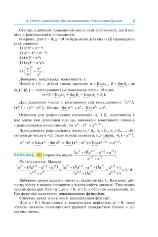 1. Степінь з довільним дійсним показником. Показникова функція 7
Степінь з дійсним показником має ті самі властивості, що й сте-
пінь з раціональним показником.
Зокрема, для x > 0, y > 0 та будь-яких дійсних a і b справедливі
такі рівності:
1) xa
xb
 = xa + b
;
2) xa
: xb
 = xa – b
;
3) (xa
)b
 = xab
;
4) (xy)a
 = xa
ya
;
5)
x
y
x
y



 =
α α
α
.
Доведемо, наприклад, властивість 1.
Нехай a і b — дійсні числа, причому α α=
→
lim ,
n
n
×
β β=
→
lim ,
n
n
×
де
(an) і (bn) — послідовності раціональних чисел. Маємо:
α β α β α β+ = + = +
→ → →
lim lim lim ( ).
n
n
n
n
n
n n
× × ×
Для додатного числа x розглянемо три послідовності: x nα
( ),
x nβ
( ) і  x xn nα β
æ( ). Маємо: lim ,
n
x xn
→
=
×
α α
lim .
n
x xn
→
=
×
β β
Оскільки для раціональних показників αn і  βn властивість 1
має місце (ми дізналися про це, вивчаючи властивості степеня
з раціональним показником), то x x xn n n nα β α β
æ = +
.
Послідовність раціональних чисел a1 + b1, a2 + b2, a3 + b3, ... збі-
гається до числа a + b. Тому можна записати, що lim ( ) .
n
n na b x
→
+
=
×
æ
α β
x x x x x x x x
n n n n
n n n n n nα β α β α β α β α
æ æ
× × × ×
æ= = = =
→ → → →
+ +
lim lim lim ( ) lim ββ
.
Приклад   1   Спростіть вираз
a a a a
a a
7 3 7 2 7 7
4 7 7
1+ − +( )( )
+
.
Розв’язання. Маємо:
a a a a a a a a
a a
a
a a
7 3 7 2 7 7
4 7 7
7 2 7 7 7
3 7 7
3 7
1 1 1
1
1+ − + + − +
+
+( )( )
=
( )( )
( )
=
+ aa
3 7
1
1
+
= . ◄
Виберемо деяке додатне число a, відмінне від 1. Кожному дій-
сному числу x можна поставити у відповідність число ax
. Тим самим
задамо функцію f (x) = ax
, де a > 0, a ≠ 1, з областю визначення ».
Цю функцію називають показниковою функцією.
З’ясуємо деякі властивості показникової функції.
При a > 0 і будь-якому x виконується нерівність ax
 > 0, тому
область значень показникової функції складається тільки з  до-
датних чисел.
 