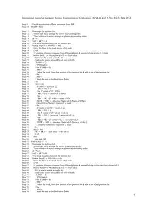 International Journal of Computer Science, Engineering and Applications (IJCSEA) Vol. 9, No. 1/2/3, June 2019
7
Step 9: //Decide the direction of head movement from IHP
Step 10: If (LD < RD)
Step 11: Rearrange the partition list,
Step 12: within each track, arrange the sectors in ascending order.
Step 13: Then within each sector, arrange the platters in ascending order.
Step 14: i1 = 0
Step 15: SKT = SKT+ LD
Step 16: //For track-wise traversing of the partition list
Step 17: Repeat Step 18 to 56 till (i1 < Nr)
Step 18: Move the Head to the track section of i1 node
Step 19: i2=i1
Step 20: //Complete all memory request from different platters & sectors belongs to the i2 cylinder
Step 21: Repeat Step 22 to 51 till (Track of i2 == Track of i1)
Step 22: If (r/w head is unable to read a bit)
Step 23: //bad sector means unreadable and non-writable
Step 24: If (BSI == 2)
Step 25: BSM(index);
Step 26: Else If (BSI == 0)
Step 27: BSI++
Step 28: Delete the block, from that position of the partition list & add at end of the partition list
Step 29: Else
Step 30: BSI++
Step 31: Send the node to the Bad-Sector Table
Step 32: Else
Step 33: If(i2==0)
Step 34: If (IHPs == sector of i2)
Step 35: TRL = TRL + 0
Step 36: Else If (sector of i2 > IHPs)
Step 37: TRL = TRL + (sector of i2-IHPs)
Step 38: Else
Step 39: TRL =TRL + (7-IHPs+1+sector of i2)
Step 40: TDTT = TDTT + (Absolute (Platter of i2-Platter of IHPp))
Step 41: Complete the Memory request of i2 node
Step 42: Else
Step 43: If (sector of (i2-1) == sector of i2)
Step 44: TRL = TRL + 0
Step 45: Else If (sector of i2 > sector of (i2-1))
Step 46: TRL = TRL + (sector of i2-sector of (i2-1))
Step 47: Else
Step 48: TRL =TRL + (7-sector of (i2-1) +1+sector of i2)
Step 49: TDTT = TDTT + (Absolute (Platter of i2-Platter of (i2-1)) )
Step 50: Complete the Memory request of i2 node
Step 51: i2++
Step 52: if (i2 < Nr)
Step 53: SKT = SKT + (Track of i2 – Track of i1)
Step 54: i1=i2
Step 55: else
Step 56: goto step 109
Step 57: Else If (RD < LD)
Step 58: Rearrange the partition list,
Step 59: within each track, arrange the sectors in descending order.
Step 60: Then within each sector, arrange the platters in descending order.
Step 61: i1 = Nr-1
Step 62: SKT = SKT+ RD
Step 63: //For track-wise traversing of the partition list
Step 64: Repeat Step 65 to 103 till (i1 >= 0)
Step 65: Move the Head to the track section of i1 node
Step 66: i2=i1
Step 67: //Complete all memory request from different platters & sectors belongs to the track (or cylinder) of i1
Step 68: Repeat Step 69 to 98 till (Track of i2 == Track of i1)
Step 69: If (r/w head is unable to read a bit)
Step 70: //bad sector means unreadable and non-writable
Step 71: If (BSI == 2)
Step 72: BSM(index);
Step 73: Else If (BSI == 0)
Step 74: BSI++
Step 75: Delete the block, from that position of the partition list & add at end of the partition list
Step 76: Else
Step 77: BSI++
Step 78: Send the node to the Bad-Sector Table
 