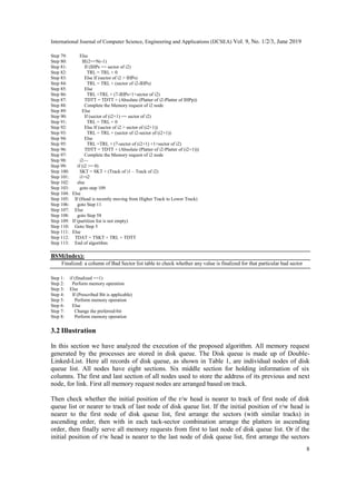 International Journal of Computer Science, Engineering and Applications (IJCSEA) Vol. 9, No. 1/2/3, June 2019
8
Step 79: Else
Step 80: If(i2==Nr-1)
Step 81: If (IHPs == sector of i2)
Step 82: TRL = TRL + 0
Step 83: Else If (sector of i2 > IHPs)
Step 84: TRL = TRL + (sector of i2-IHPs)
Step 85: Else
Step 86: TRL =TRL + (7-IHPs+1+sector of i2)
Step 87: TDTT = TDTT + (Absolute (Platter of i2-Platter of IHPp))
Step 88: Complete the Memory request of i2 node
Step 89: Else
Step 90: If (sector of (i2+1) == sector of i2)
Step 91: TRL = TRL + 0
Step 92: Else If (sector of i2 > sector of (i2+1))
Step 93: TRL = TRL + (sector of i2-sector of (i2+1))
Step 94: Else
Step 95: TRL =TRL + (7-sector of (i2+1) +1+sector of i2)
Step 96: TDTT = TDTT + (Absolute (Platter of i2-Platter of (i2+1)))
Step 97: Complete the Memory request of i2 node
Step 98: i2—
Step 99: if (i2 >= 0)
Step 100: SKT = SKT + (Track of i1 – Track of i2)
Step 101: i1=i2
Step 102: else
Step 103: goto step 109
Step 104: Else
Step 105: If (Head is recently moving from Higher Track to Lower Track)
Step 106: goto Step 11
Step 107: Else
Step 108: goto Step 58
Step 109: If (partition list is not empty)
Step 110: Goto Step 5
Step 111: Else
Step 112: TDAT = TSKT + TRL + TDTT
Step 113: End of algorithm
BSM(Index):
Finalized: a column of Bad Sector list table to check whether any value is finalized for that particular bad sector
Step 1: if (finalized ==1)
Step 2: Perform memory operation
Step 3: Else
Step 4: If (Prescribed Bit is applicable)
Step 5: Perform memory operation
Step 6: Else
Step 7: Change the preferred-bit
Step 8: Perform memory operation
3.2 Illustration
In this section we have analyzed the execution of the proposed algorithm. All memory request
generated by the processes are stored in disk queue. The Disk queue is made up of Double-
Linked-List. Here all records of disk queue, as shown in Table 1, are individual nodes of disk
queue list. All nodes have eight sections. Six middle section for holding information of six
columns. The first and last section of all nodes used to store the address of its previous and next
node, for link. First all memory request nodes are arranged based on track.
Then check whether the initial position of the r/w head is nearer to track of first node of disk
queue list or nearer to track of last node of disk queue list. If the initial position of r/w head is
nearer to the first node of disk queue list, first arrange the sectors (with similar tracks) in
ascending order, then with in each tack-sector combination arrange the platters in ascending
order, then finally serve all memory requests from first to last node of disk queue list. Or if the
initial position of r/w head is nearer to the last node of disk queue list, first arrange the sectors
 