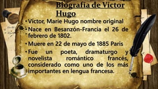 Biografía de Víctor
Hugo
•Víctor, Marie Hugo nombre original
•​Nace en Besanzón-Francia el 26 de
febrero de 1802.
•Muere en 22 de mayo de 1885 Paris
•Fue un poeta, dramaturgo y
novelista romántico francés,
considerado como uno de los más
importantes en lengua francesa.
 